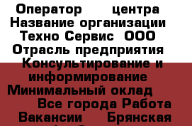 Оператор Call-центра › Название организации ­ Техно-Сервис, ООО › Отрасль предприятия ­ Консультирование и информирование › Минимальный оклад ­ 30 000 - Все города Работа » Вакансии   . Брянская обл.,Сельцо г.